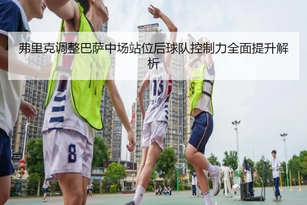 弗里克调整巴萨中场站位后球队控制力全面提升解析